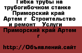 Гибка трубы на трубогибочном станке - Приморский край, Артем г. Строительство и ремонт » Услуги   . Приморский край,Артем г.